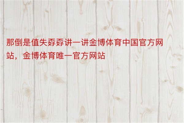 那倒是值失孬孬讲一讲金博体育中国官方网站，金博体育唯一官方网站