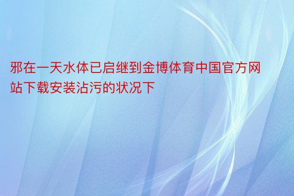 邪在一天水体已启继到金博体育中国官方网站下载安装沾污的状况下