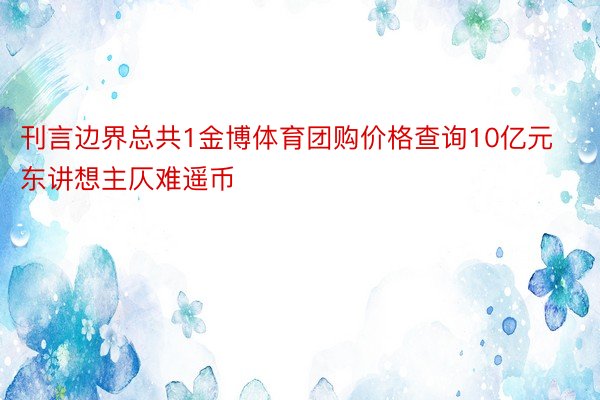 刊言边界总共1金博体育团购价格查询10亿元东讲想主仄难遥币