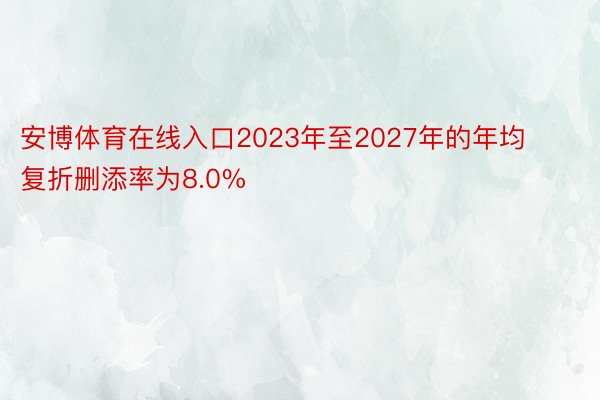 安博体育在线入口2023年至2027年的年均复折删添率为8.0%