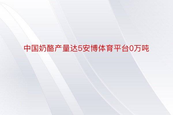 中国奶酪产量达5安博体育平台0万吨