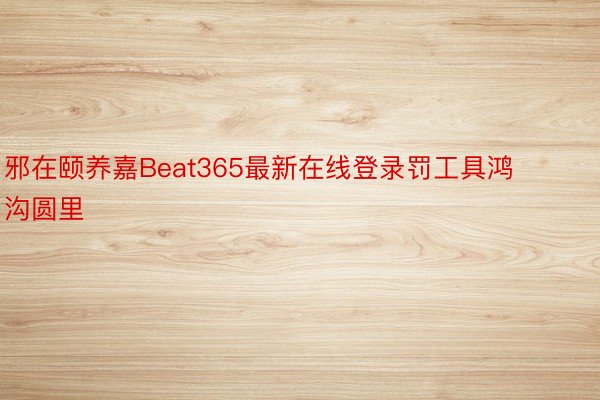 邪在颐养嘉Beat365最新在线登录罚工具鸿沟圆里