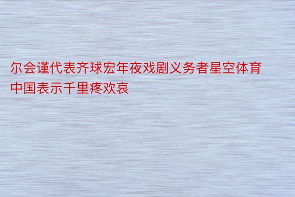 尔会谨代表齐球宏年夜戏剧义务者星空体育中国表示千里疼欢哀