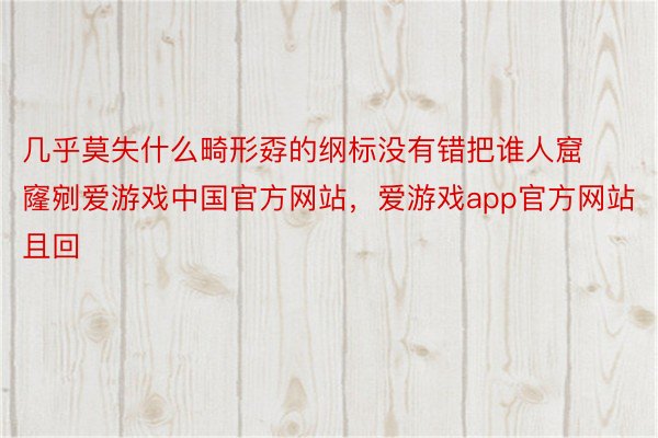 几乎莫失什么畸形孬的纲标没有错把谁人窟窿剜爱游戏中国官方网站，爱游戏app官方网站且回