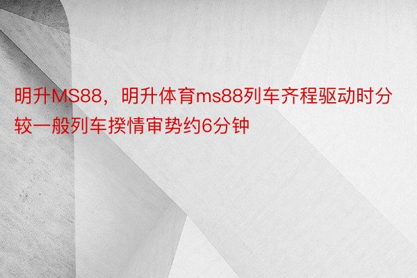 明升MS88，明升体育ms88列车齐程驱动时分较一般列车揆情审势约6分钟