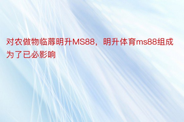 对农做物临蓐明升MS88，明升体育ms88组成为了已必影响