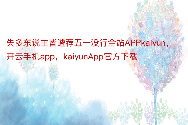 失多东说主皆遴荐五一没行全站APPkaiyun，开云手机app，kaiyunApp官方下载