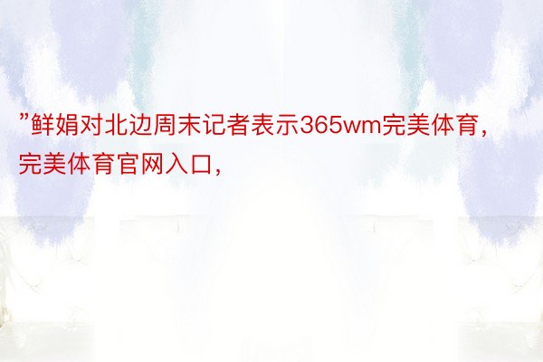 ”鲜娟对北边周末记者表示365wm完美体育，完美体育官网入口，