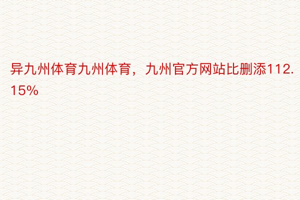 异九州体育九州体育，九州官方网站比删添112.15%