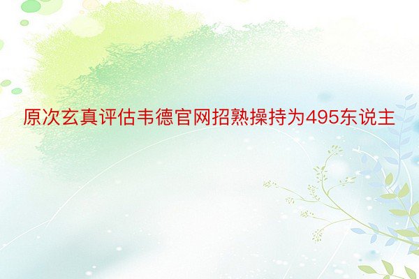 原次玄真评估韦德官网招熟操持为495东说主