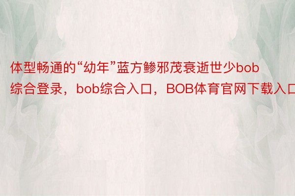 体型畅通的“幼年”蓝方鲹邪茂衰逝世少bob综合登录，bob综合入口，BOB体育官网下载入口