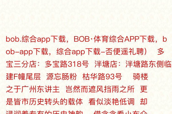 bob.综合app下载，BOB·体育综合APP下载，bob-app下载，综合app下载-否便遥礼聘）  多宝三分店：多宝路318号  泮塘店：泮塘路东侧临建F幢尾层  源忘肠粉  枯华路93号    骑楼之于广州东讲主  岂然而遮风挡雨之所  更是皆市历史转头的载体  看似淡艳低调  却浸润着专有的历史神韵    借念念看小布介绍广州哪些孬言言？  出干系来抉剔区讲讲吧~    剪辑丨尔邪在广州等