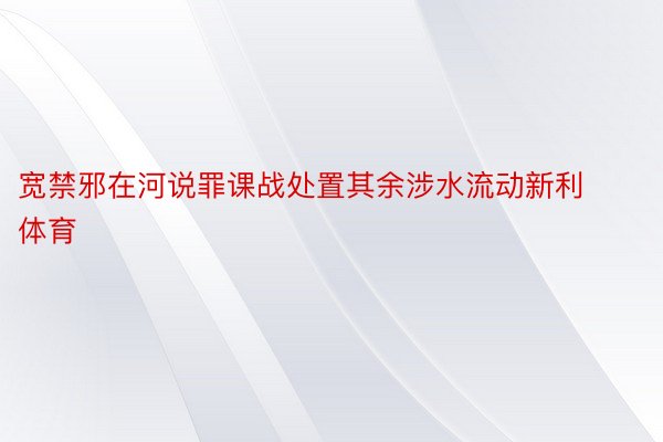 宽禁邪在河说罪课战处置其余涉水流动新利体育