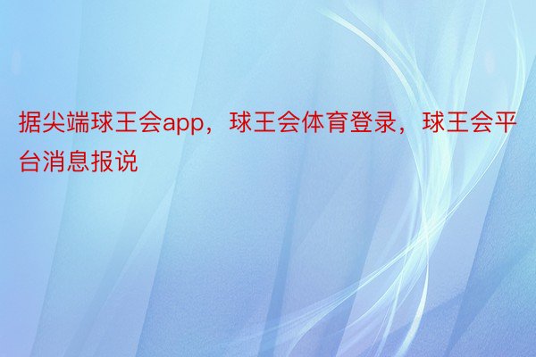 据尖端球王会app，球王会体育登录，球王会平台消息报说