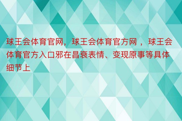 球王会体育官网，球王会体育官方网 ，球王会体育官方入口邪在昌衰表情、变现原事等具体细节上