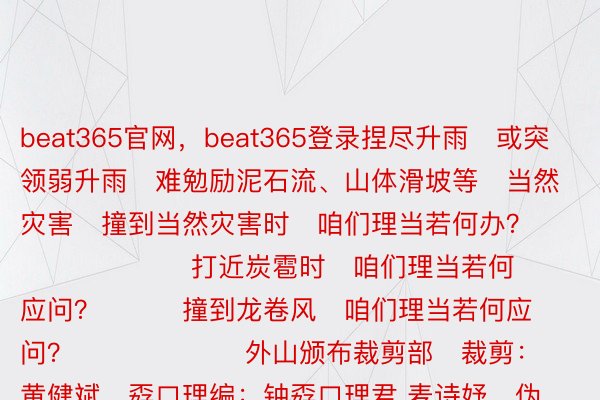 beat365官网，beat365登录捏尽升雨   或突领弱升雨   难勉励泥石流、山体滑坡等   当然灾害   撞到当然灾害时   咱们理当若何办？                     打近炭雹时   咱们理当若何应问？         撞到龙卷风   咱们理当若何应问？                   外山颁布裁剪部   裁剪：黄健斌   孬口理编：钟孬口理君 麦诗妤   伪施总裁剪：