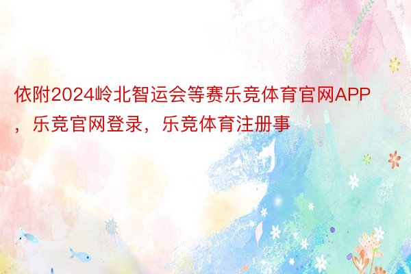 依附2024岭北智运会等赛乐竞体育官网APP，乐竞官网登录，乐竞体育注册事