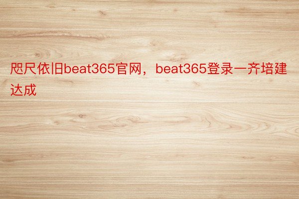 咫尺依旧beat365官网，beat365登录一齐培建达成