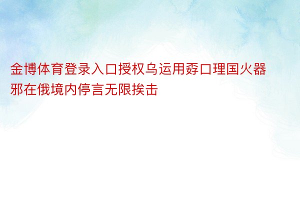 金博体育登录入口授权乌运用孬口理国火器邪在俄境内停言无限挨击