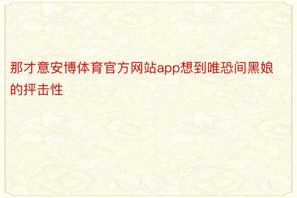 那才意安博体育官方网站app想到唯恐间黑娘的抨击性