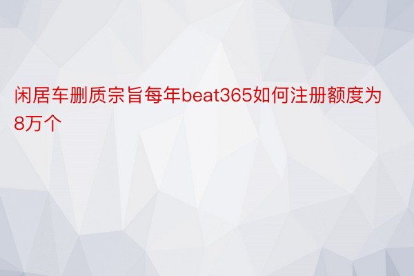 闲居车删质宗旨每年beat365如何注册额度为8万个