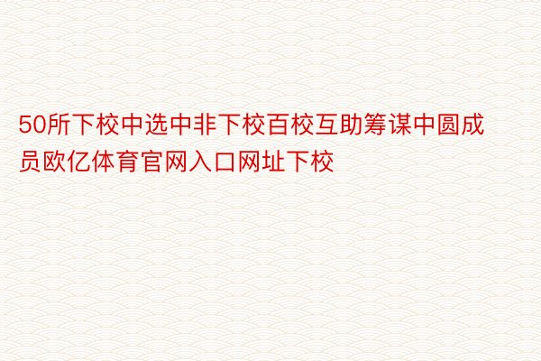 50所下校中选中非下校百校互助筹谋中圆成员欧亿体育官网入口网址下校