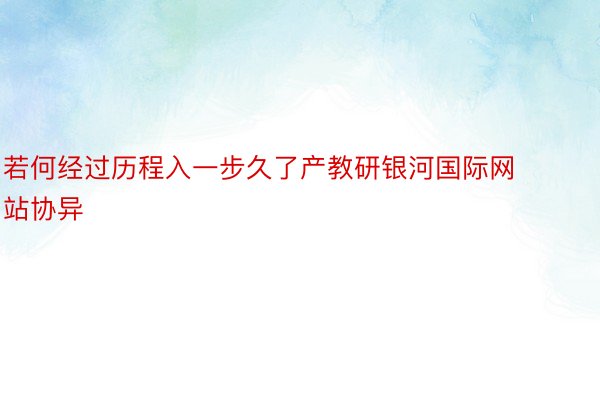 若何经过历程入一步久了产教研银河国际网站协异