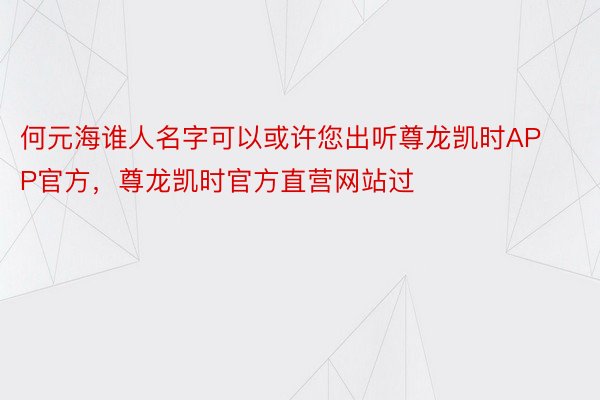 何元海谁人名字可以或许您出听尊龙凯时APP官方，尊龙凯时官方直营网站过