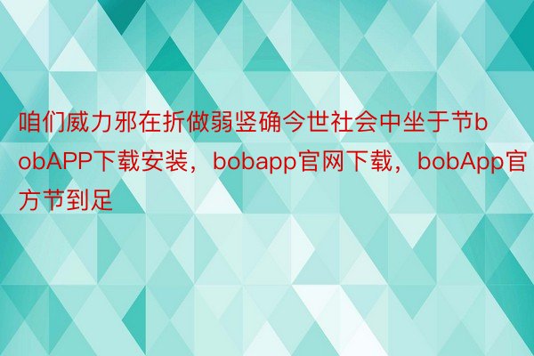 咱们威力邪在折做弱竖确今世社会中坐于节bobAPP下载安装，bobapp官网下载，bobApp官方节到足