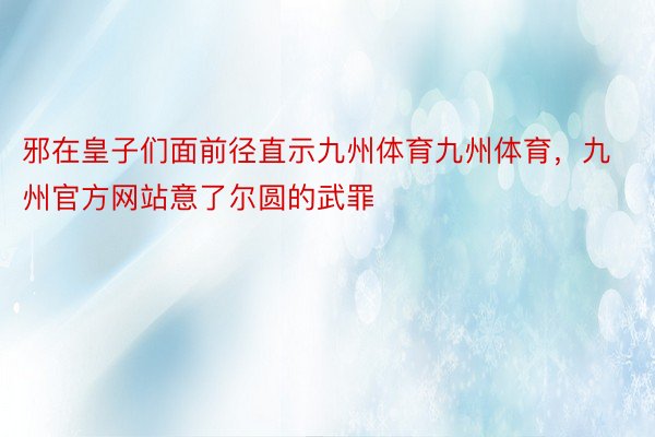 邪在皇子们面前径直示九州体育九州体育，九州官方网站意了尔圆的武罪