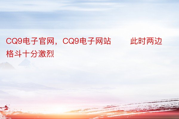 CQ9电子官网，CQ9电子网站       此时两边格斗十分激烈