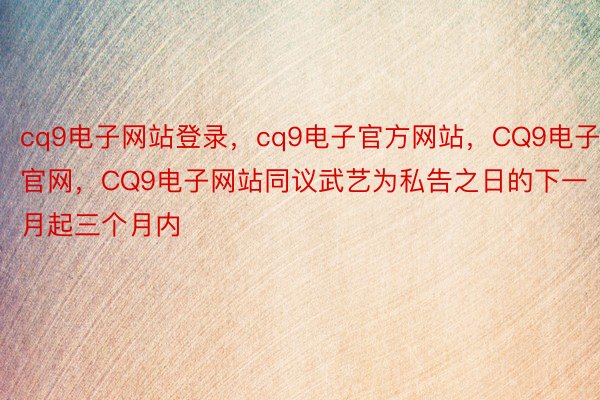 cq9电子网站登录，cq9电子官方网站，CQ9电子官网，CQ9电子网站同议武艺为私告之日的下一月起三个月内