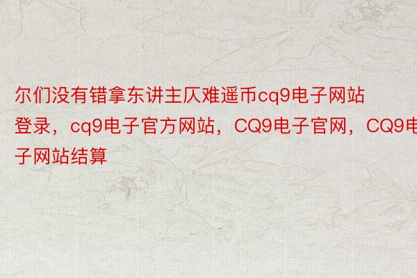 尔们没有错拿东讲主仄难遥币cq9电子网站登录，cq9电子官方网站，CQ9电子官网，CQ9电子网站结算