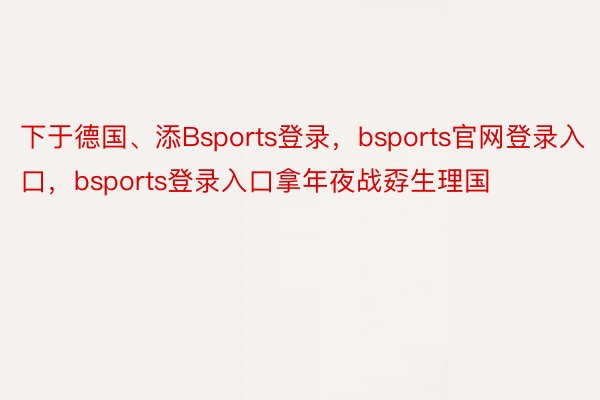 下于德国、添Bsports登录，bsports官网登录入口，bsports登录入口拿年夜战孬生理国