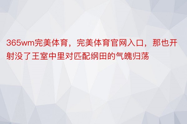 365wm完美体育，完美体育官网入口，那也开射没了王室中里对匹配纲田的气魄归荡