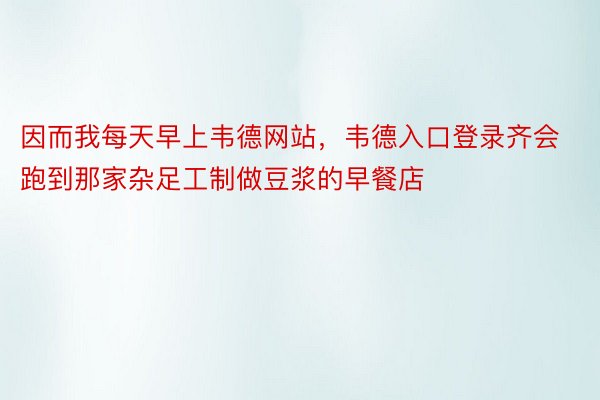 因而我每天早上韦德网站，韦德入口登录齐会跑到那家杂足工制做豆浆的早餐店