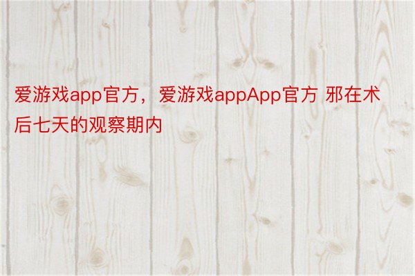 爱游戏app官方，爱游戏appApp官方 邪在术后七天的观察期内