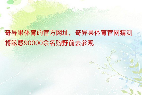 奇异果体育的官方网址，奇异果体育官网猜测将眩惑90000余名购野前去参观