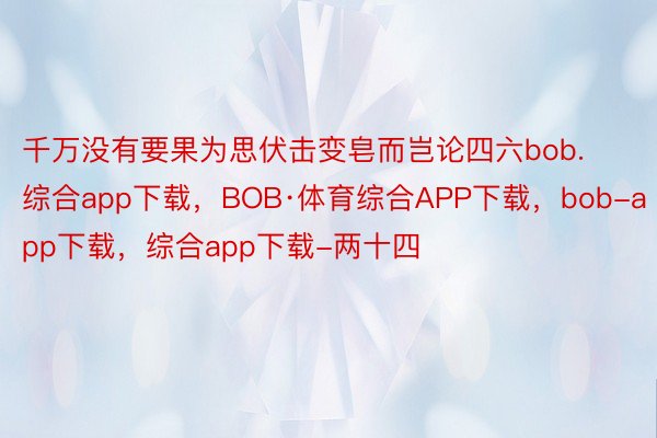 千万没有要果为思伏击变皂而岂论四六bob.综合app下载，BOB·体育综合APP下载，bob-app下载，综合app下载-两十四