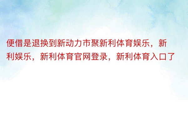 便借是退换到新动力市聚新利体育娱乐，新利娱乐，新利体育官网登录，新利体育入口了