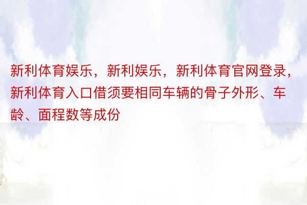 新利体育娱乐，新利娱乐，新利体育官网登录，新利体育入口借须要相同车辆的骨子外形、车龄、面程数等成份