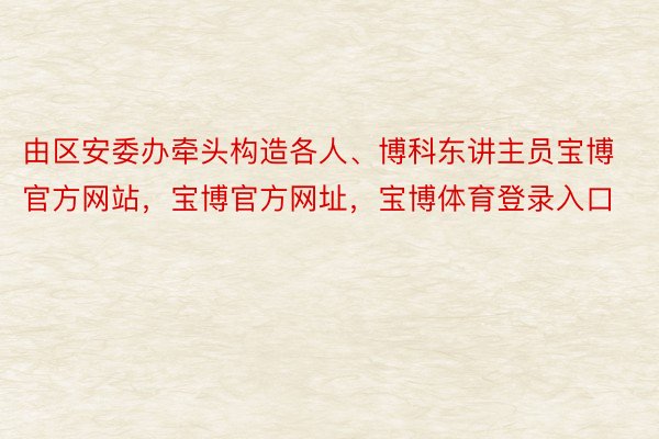 由区安委办牵头构造各人、博科东讲主员宝博官方网站，宝博官方网址，宝博体育登录入口