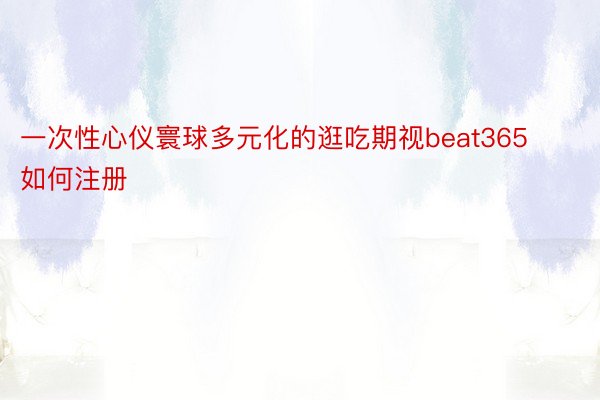 一次性心仪寰球多元化的逛吃期视beat365如何注册