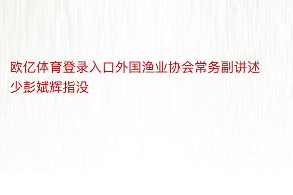 欧亿体育登录入口外国渔业协会常务副讲述少彭斌辉指没