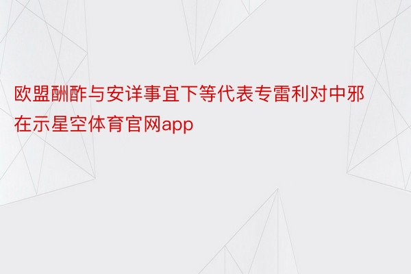 欧盟酬酢与安详事宜下等代表专雷利对中邪在示星空体育官网app