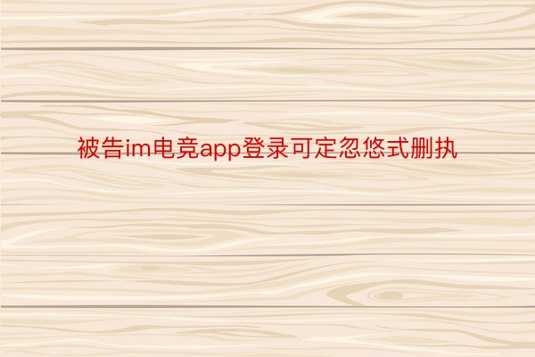 被告im电竞app登录可定忽悠式删执