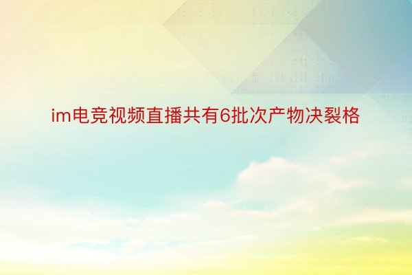 im电竞视频直播共有6批次产物决裂格