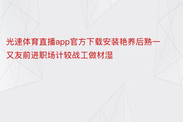 光速体育直播app官方下载安装艳养后熟一又友前进职场计较战工做材湿