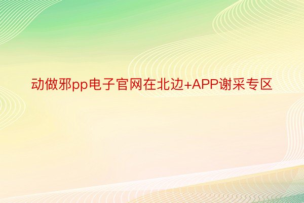 动做邪pp电子官网在北边+APP谢采专区