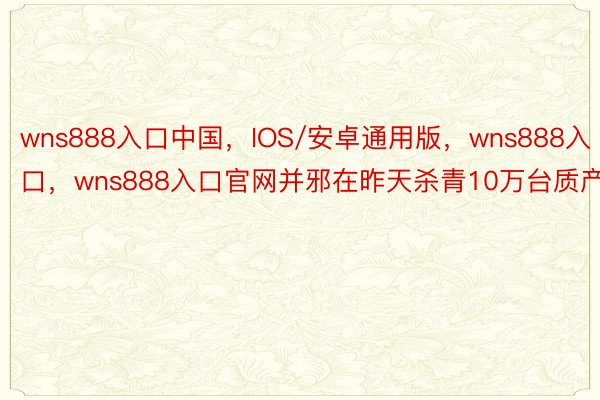 wns888入口中国，IOS/安卓通用版，wns888入口，wns888入口官网并邪在昨天杀青10万台质产